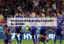 里约奥运会女排决赛(里约奥运会女排决赛中国vs塞尔维亚)