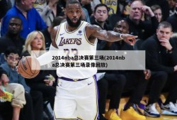 2014nba总决赛第三场(2014nba总决赛第三场录像回放)