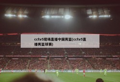 cctv5现场直播中国男篮(cctv5直播男篮球赛)