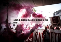 火箭队交易最新消息(火箭队交易最新消息和新闻)