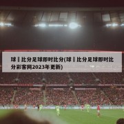 球棎比分足球即时比分(球棎比分足球即时比分彩客网2023年更新)