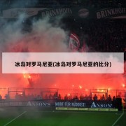 冰岛对罗马尼亚(冰岛对罗马尼亚的比分)