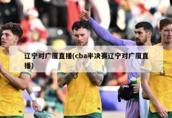 辽宁对广厦直播(cba半决赛辽宁对广厦直播)