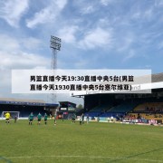男篮直播今天19:30直播中央5台(男篮直播今天1930直播中央5台塞尔维亚)
