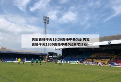 男篮直播今天19:30直播中央5台(男篮直播今天1930直播中央5台塞尔维亚)