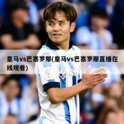 皇马vs巴塞罗那(皇马vs巴塞罗那直播在线观看)