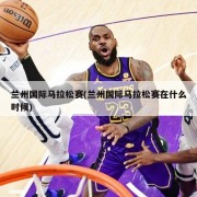 兰州国际马拉松赛(兰州国际马拉松赛在什么时候)