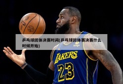 乒乓球团体决赛时间(乒乓球团体赛决赛什么时候开始)