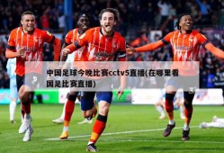 中国足球今晚比赛cctv5直播(在哪里看国足比赛直播)