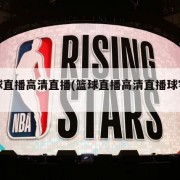 篮球直播高清直播(篮球直播高清直播球客直播)
