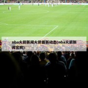 nba火箭新闻火箭最新动态(nba火箭新闻官网)