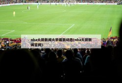 nba火箭新闻火箭最新动态(nba火箭新闻官网)