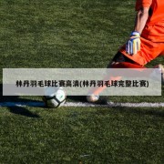 林丹羽毛球比赛高清(林丹羽毛球完整比赛)