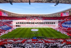 山东鲁能足球俱乐部(山东鲁能足球俱乐部主教练)