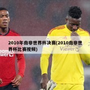 2010年南非世界杯决赛(2010南非世界杯比赛视频)
