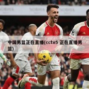 中国男篮正在直播(cctv5 正在直播男篮)