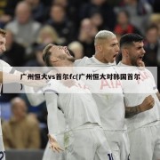 广州恒大vs首尔fc(广州恒大对韩国首尔)