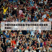 中国对韩国足球直播(中国对韩国足球直播免费播出)