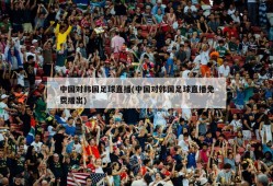 中国对韩国足球直播(中国对韩国足球直播免费播出)