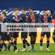 欧冠曼城vs巴黎圣日耳曼(曼城vs巴黎圣日耳曼比赛结果)