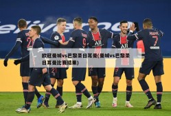 欧冠曼城vs巴黎圣日耳曼(曼城vs巴黎圣日耳曼比赛结果)