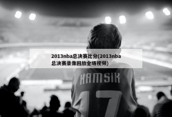 2013nba总决赛比分(2013nba总决赛录像回放全场视频)