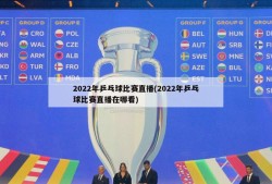 2022年乒乓球比赛直播(2022年乒乓球比赛直播在哪看)