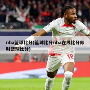 nba篮球比分(篮球比分nba在线比分即时篮球比分)
