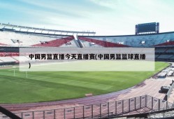 中国男篮直播今天直播赛(中国男篮篮球直播)