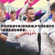 乒乓球直播中央5现场直播(乒乓球直播中央5现场直播在哪里看)