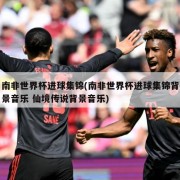 南非世界杯进球集锦(南非世界杯进球集锦背景音乐 仙境传说背景音乐)