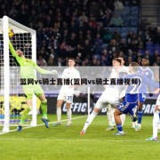 篮网vs骑士直播(篮网vs骑士直播视频)