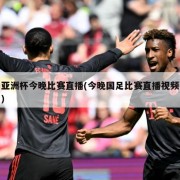 亚洲杯今晚比赛直播(今晚国足比赛直播视频)