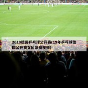 2019德国乒乓球公开赛(19年乒乓球德国公开赛女团决赛视频)