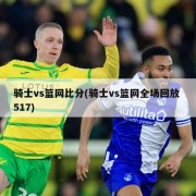 骑士vs篮网比分(骑士vs篮网全场回放 517)
