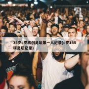 35岁c罗再创足坛第一人纪录(c罗145项足坛记录)