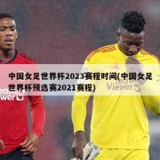中国女足世界杯2023赛程时间(中国女足世界杯预选赛2021赛程)