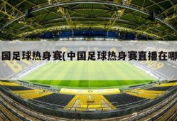 中国足球热身赛(中国足球热身赛直播在哪看)