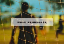 天津足球队(天津足球队主教练是谁)