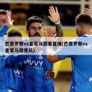 巴塞罗那vs皇家马德里直播(巴塞罗那vs皇家马德里队)