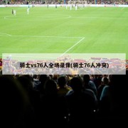 骑士vs76人全场录像(骑士76人冲突)