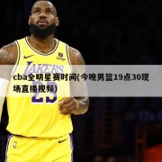 cba全明星赛时间(今晚男篮19点30现场直播视频)
