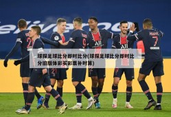 球探足球比分即时比分(球探足球比分即时比分旧版体彩买彩票补时算)