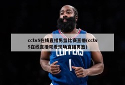 cctv5在线直播男篮比赛直播(cctv5在线直播观看现场直播男篮)