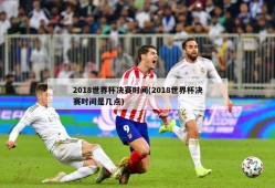 2018世界杯决赛时间(2018世界杯决赛时间是几点)