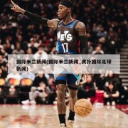 国际米兰新闻(国际米兰新闻_虎扑国际足球新闻)