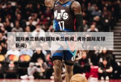 国际米兰新闻(国际米兰新闻_虎扑国际足球新闻)