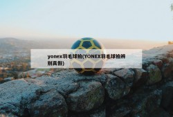 yonex羽毛球拍(YONEX羽毛球拍辨别真假)